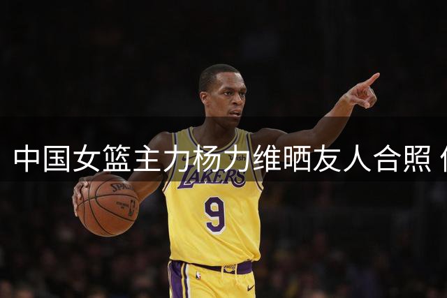 中国女篮主力杨力维晒友人合照 俏皮点赞"红苹果脸"姐妹