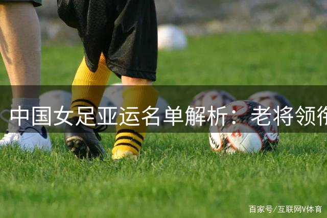 中国女足亚运名单解析：老将领衔新秀涌现 水庆霞剑指金牌