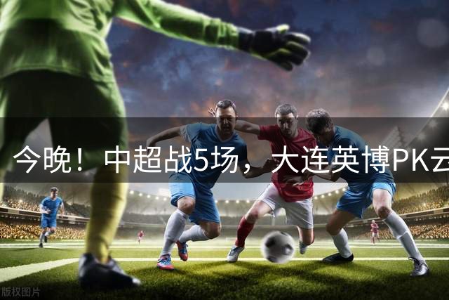 今晚！中超战5场，大连英博PK云南玉昆，让路国乒+中国男篮，CCTV16直播上海申花VS河南