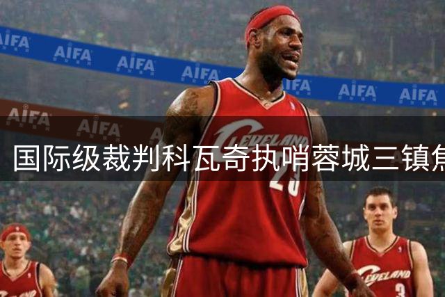 国际级裁判科瓦奇执哨蓉城三镇焦点战 马宁复出担任第四官员