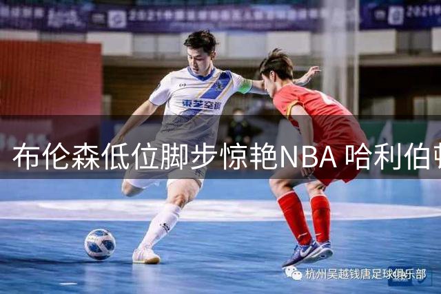 布伦森低位脚步惊艳NBA 哈利伯顿揭秘其进攻秘诀