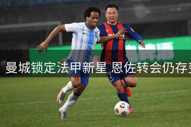 曼城锁定法甲新星 恩佐转会仍存变数