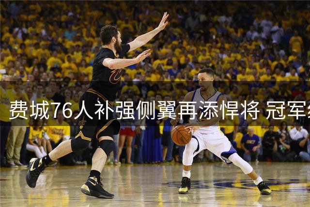 费城76人补强侧翼再添悍将 冠军级老将低价加盟引关注