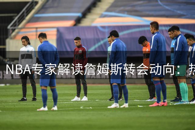 NBA专家解读詹姆斯转会动向：热火或成最大赢家 莱利谈判艺术成关键